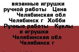 вязанные игрушки ручной работы › Цена ­ 150 - Челябинская обл., Челябинск г. Хобби. Ручные работы » Куклы и игрушки   . Челябинская обл.,Челябинск г.